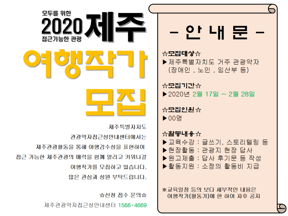 모두를 위한 접근 가능한 관광 2020제주 여행작가 모집, 제주특별자치도 관광약자접근성안내센터에서는 제주관광활동을 통해 여행감수성을 표현하여 접근 가능한 제주관광의 매력을 함께 알리고 키워나갈 여행작가를 모집하고 있습니다. 많은 관심과 성원 부탁드립니다. 안내문 모집대상은 제주특별자치도 거주 관광약자(장애인, 노인, 임산부 등)입니다. 모집기간은 2020년 2월 17일부터 2020년 2월 28일까지입니다. 모집인원은 00명입니다. 활동내용으로는 교육수강(글쓰기, 스토리텔링 등), 현장활동(관광지 현장 답사), 원고제출(답사 후기문 등 작성), 활동지원(소정의 활동비 지급), 교육일정 등의 보다 세부적인 내용은 여행작가(활동가)에 한 하여 차후 공지, 신청 접수 문의는 제주관광약자접근성안내센터 1566-4669입니다. 위 내용이 담긴 제주 여행작가 모집 안내문, 포스터입니다.