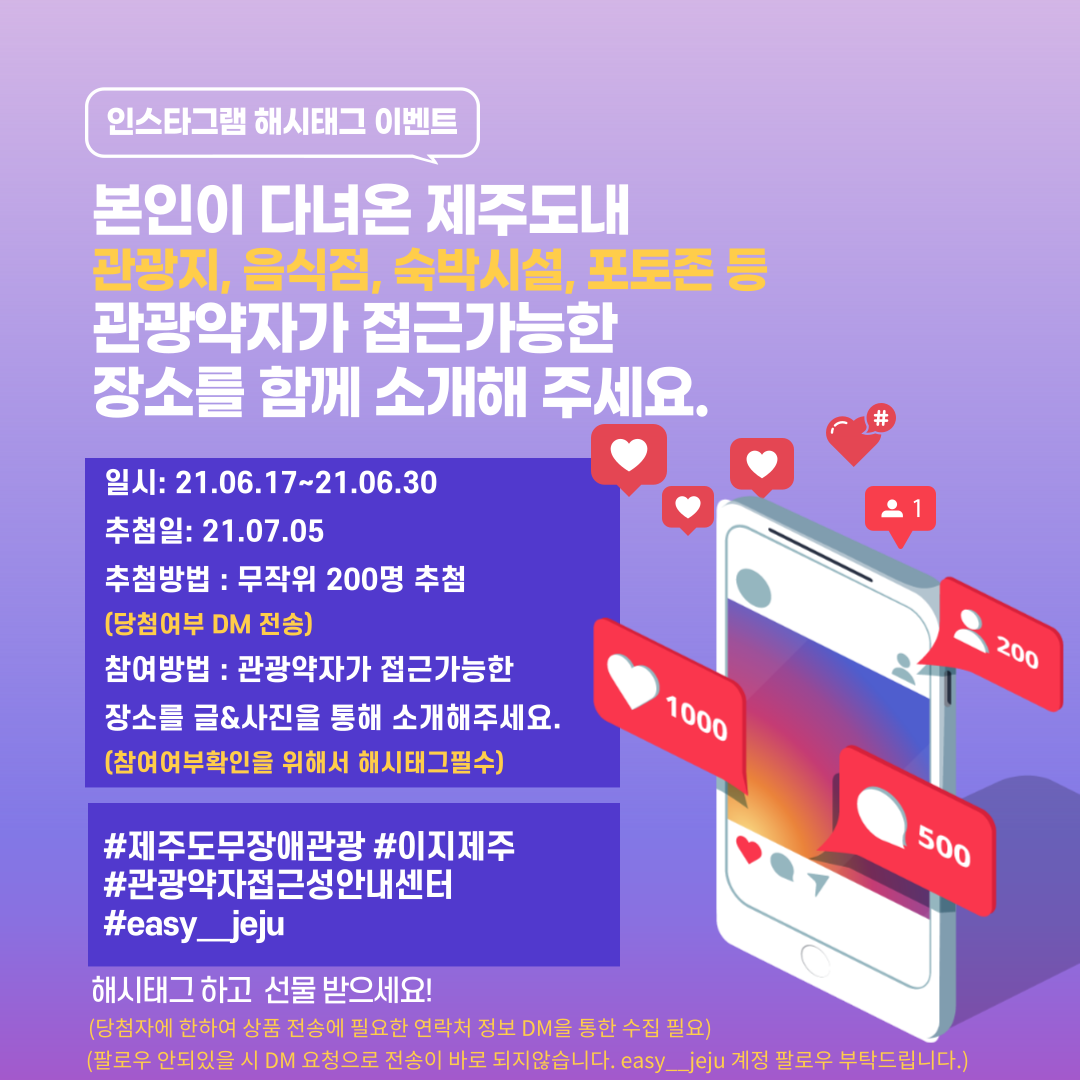인스타그램 해시태그 이벤트 본인이 다녀온 제주도내 관광지, 음식점, 숙박시설, 포토존 등 관광약자가 접근 가능한 장소를 함께 소개해주세요. 이벤트 기간은 2021년 6월 17일부터 2021년 6월 30일까지입니다. 추첨일은 2021년 7월 5일입니다. 추첨방법은 무작위 200명 추첨입니다.(당첨여부는 DM 전송입니다.) 참여방법은 관광약자가 접근 가능한 장소르 글과 사진을 통해 소개해주세요.(참여여부확인을 위해서 해시태그 필수입니다) #제주도무장애관광 #이지제주 #관광약자접근성안내센터 #easy_jeju 해시태그하고 선물 받으세뇨! (당첨자에 한하여 상품 전송에 필요한 연락처 정보 DM을 통한 수집필요합니다.)(팔로우가 안되어있을 시 DM 요청으로 전송이 바로 되지않습니다. easy_jeju계정 팔로우 부탁드립니다.) 글 우측에는 핸드폰 이미지와 하트1000, 댓글 아이콘 500 사람 아이콘 200, 사람 아이콘1이 있습니다. 위 내용과 관련된 인스타그램 해시태그 이벤트 홍보 포스터입니다.