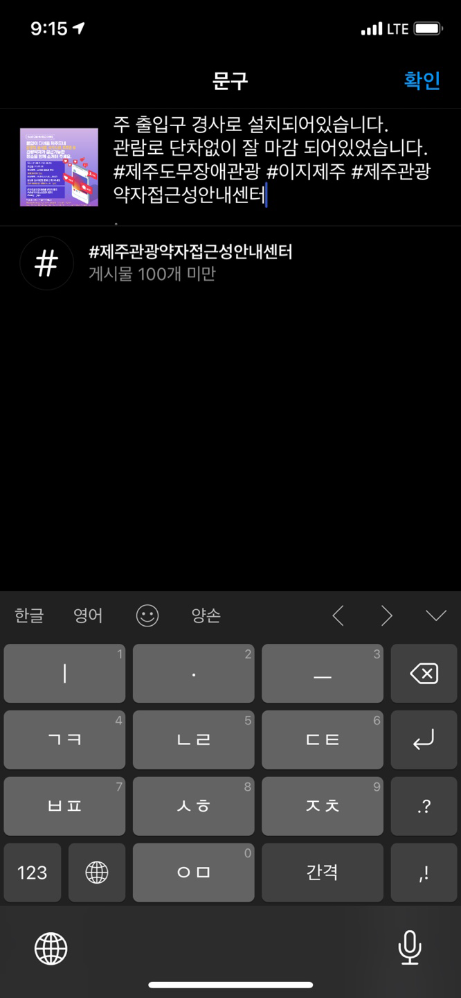 이미지는 인스타그램 앱 내 문구 넣는 화면입니다. 이미지에는 주 출입구 경사로 설치되어 있습니다. 관람로 단차없이 잘 마감되어있습니다. #제주도무장애관광 #이지제주 #제주관광약자접근성안내센터 문구가 작성되어 있습니다. 방법 다섯 번째 문구작성 페이지로 넘어가면 게시할 게시물에 같이 올라갈 문구를 작성합니다. 여섯 번째 해시태그를 작성합니다.(위 글과 같이 문구 앞에 #을 추가하면 해시태그가 가능합니다.) 일곱 번째 작성이 완료되면 우측 상단에 확인 버튼을 터치합니다.