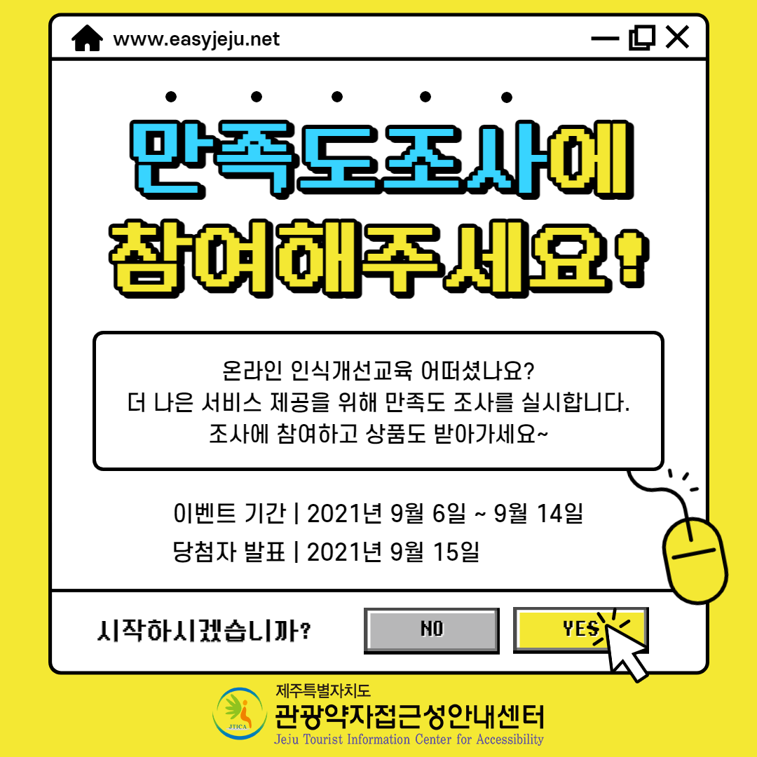 www.easyjeju.net 만족도 조사에 참여해주세요! 온라인 인식개선교육 어떠셨나요? 더 나은 서비스 제공을 위해 만족도 조사를 실시합니다. 조사에 참여하고 상품도 받아가세요~ 이벤트기간은 2021년 9월 6일부터 9월 14일까지입니다. 당첨자 발표는 2021년 9월 15일입니다. 시작하시겠습니까? NO, Yes 제주특별자치도 관광약자 접근성 안내센터, 온라인 인식개선 교육을 수료하신 ‘접근 가능한 관광의 이해’ 온라인 교육 피드백을 부탁드립니다. 참여방법은 문자를 통하여 발송된 링크에 접속하여 만족도 설문 참여입니다. 위 내용과 관련된 홍보 포스터입니다.