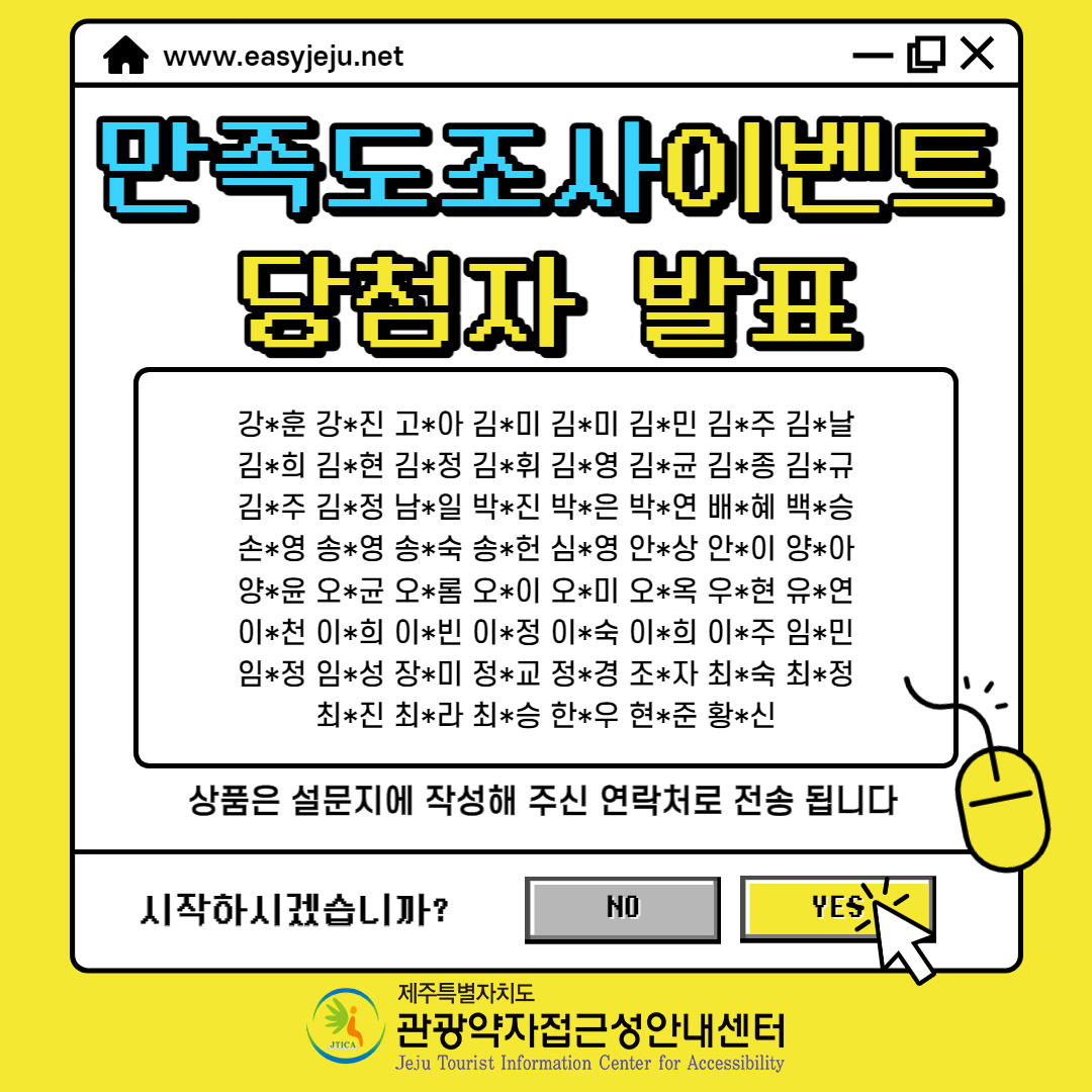 만족도조사 이벤트 당첨자 발표 강*훈,강*진,고*아,김*미,김*미,김*민,김*주,김*날,김*희,김*현,김*정,김*휘,김*영,김*균,김*종,김*규,김*주,김*정,남*일,박*진,박*은,박*연,배*혜,백*승,손*영,송*영,송*숙,송*헌,심*영,안*상,안*이,양*아,양*윤,오*균,오*롬,오*이,오*미,오*옥,우*현,유*연,이*천,이*희,이*빈,이*정,이*숙,이*희,이*주,임*민,임*정,임*성,장*미,정*교,정*경,조*자,최*숙,최*정,최*진,최*라,최*승,한*우,현*준,황*신입니다. 상품은 설문지에 작성해 주신 연락처로 전송됩니다. 시작하시겠습니까? NO, Yes 제주특별자치고 관광약자 접근성 안내센터 위 내용과 관련된 만족도조사 이벤트 당첨자 발표 포스터입니다.