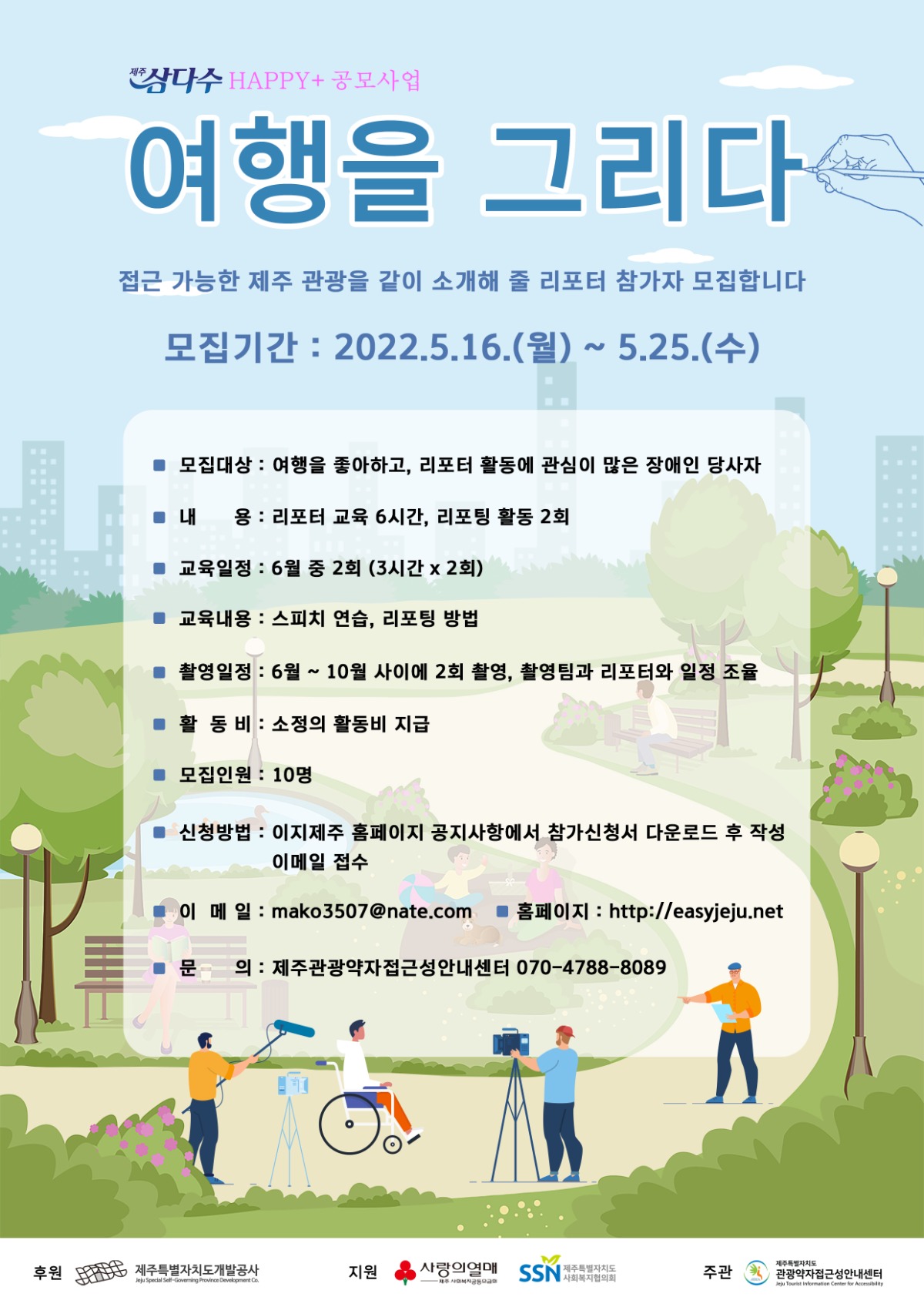제주삼다수 해피플러스 공모사업 여행을그리다 포스터 사진입니다. 관광약자접근성안내센터에서 접근 가능한 제주 관광을 같이 소개해 줄 리포터 참가자 모집합니다. 모집대상은 여행을 좋아하고, 리포터 활동에 관심이 많은 장애인 당사자입니다. 내용은 리포터 교육 6시간, 리포팅 활동 2회입니다. 교육일정은 6월 중 2회이며, 3시간씩 2회입니다. 교육내용은 스피치 연습과 리포팅 방법입니다. 촬영일정은 6월부터 10월 사이에 2회 촬영이며 촬영팀과 리포터와 일정 조율입니다. 활동비는 소정의 활동비가 지급됩니다. 모집인원은 10명입니다. 신청방법은 이지제주 홈페이지 공지사항에서 참가신청서 다운로드 후 작성 이메일 접수입니다. 이메일 주소는 mako3507@nate.com이며, 문의는 제주관광약자접근성안내센터 070-4788-8089입니다. 후원은 제주특별자치도개발공사이며, 지원은 사랑의열매 제주사회복지공동모금회와 제주특별자치도 사회복지협의회입니다. 주관은 제주특별자치도 관광약자 접근성 안내센터입니다.