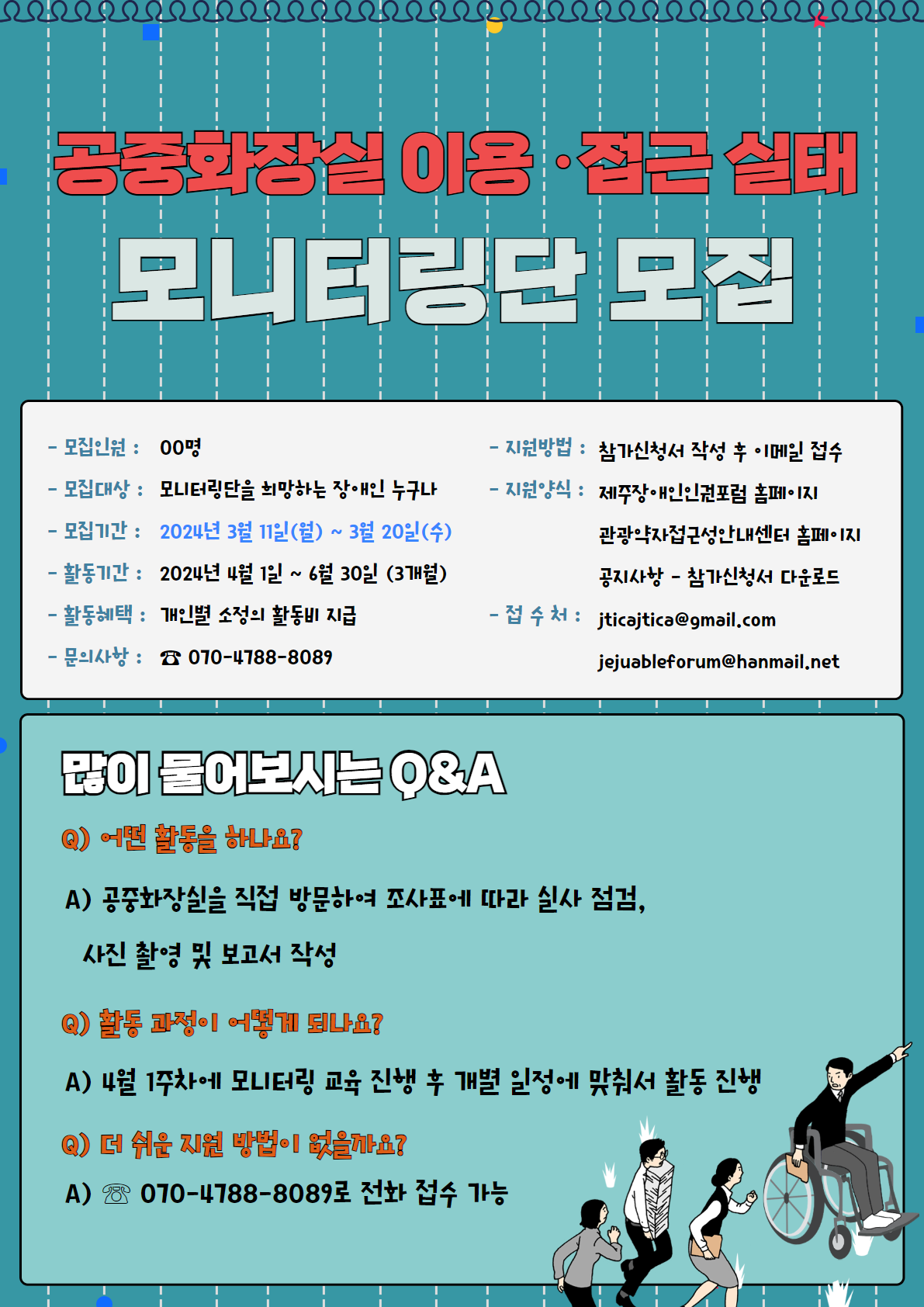 공중화장실 모니터링 단원 모집 포스터입니다. 모집인원 : 00명, 모집대상 : 모니터링단을 희망하는 장애인 누구나, 모집기간 : 2024년 3월 11일(월)부터 3월 20일(수)까지, 활동기간 : 2024년 4월 1일부터 6월 30일까지 3개월, 활동혜택 : 개인별 소정의 활동비 지급, 문의사항 : 070-4788-8089, 지원방법 : 참가신청서 작성 후 이메일 접수, 지원양식 : 제주장애인인권포럼 홈페이지(http://jejuhumanrights.or.kr/kor/) 관광약자접근성안내센터 홈페이지(https://easyjeju.net/index.php) 공지사항에서 참가신청서 다운로드, 접수처 : jticajtica@gmail.com, jejuableforum@hanmail.net / 많이 물어보시는 Q&A 1. 어떤 활동을 하나요?, 공중화장실을 직접 방문하여 조사표에 따라 실사 점검과 사진 촬영 및 보고서 작성입니다. 2. 활동 과정이 어떻게 되나요?, 4월 1주차에 모니터링 교육 진행 후 개별 일정에 맞춰서 활동을 진행합니다. 3. 더 쉬운 지원 방법이 없을까요?, 070-4788-8089로 전화 접수가 가능합니다.