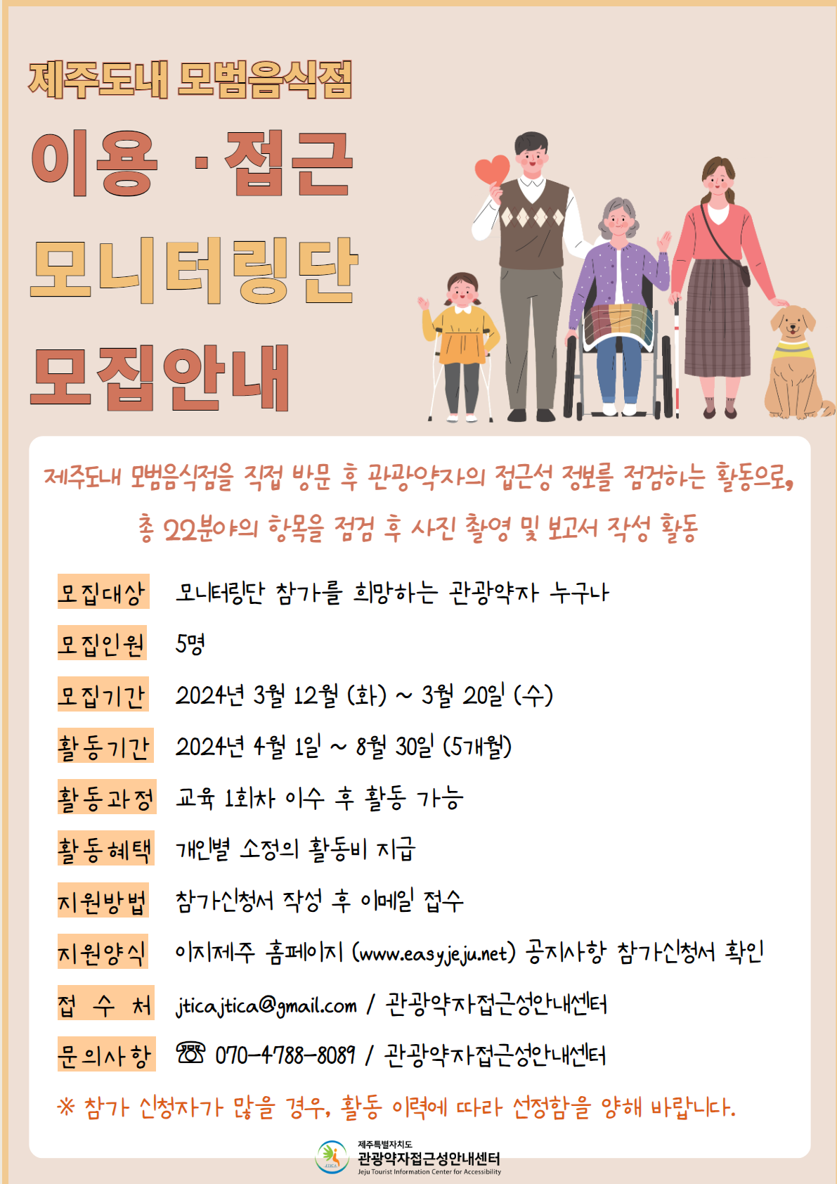 제주도내 모범음식점 모니터링 단원 모집 포스터 입니다. 제주도내 모범음식점을 직접 방문 후 관광약자의 접근성 정보를 점검하는 활동으로 총 22분야의 항목을 점검 후 사진 촬영과 보고서 작성을 하여야 합니다. 모집대상은 모니터링단 참가를 희망하는 관광약자 누구나입니다. 모집인원은 5명, 모집 기간은 2024년 3월 12일(화)부터 20일(수)까지이고, 활동과정 : 교육 1회차 이수 후 활동가능, 활동은 교육 1회 수료 후 4월 1일부터 8월 30일까지 5개월 동안할 수 있습니다. 활동혜택으로 개인별 소정의 활동비를 지급합니다.  지원방법은 이지제주 홈페이지(https://easyjeju.net/index.php) 공지사항에 등록된 첨부파일, 참가신청서를 다운로드 후 작성하고 jticajtica@gmail.com 으로 접수하여야 합니다. 접수처와 문의는 관광약자접근성안내센터 전화번호 070-4788-8089에서 할 수 있습니다.  참가 신청자가 많을 경우 활동 이력에 따라 선정됩니다.  이런 내용의 포스터입니다.