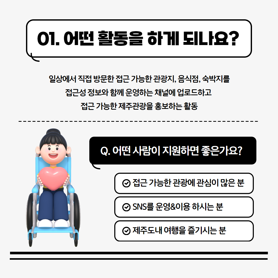 01. 어떤 활동을 하나요? 일상에서 직접 방문한 접근 가능한 관광지, 음식점, 숙박지를 접근성 정보와 함께 운영하는 채널에 업로드하고 접근 가능한 제주관광을 홍보하는 활동 / Q. 어떤 사람이 지원하면 좋은가요. 1. 접근 가능한 관광에 관심이 많은 분 2. SNS를 운영&이용 하시는 분 3. 제주도내 여행을 즐기시는 분