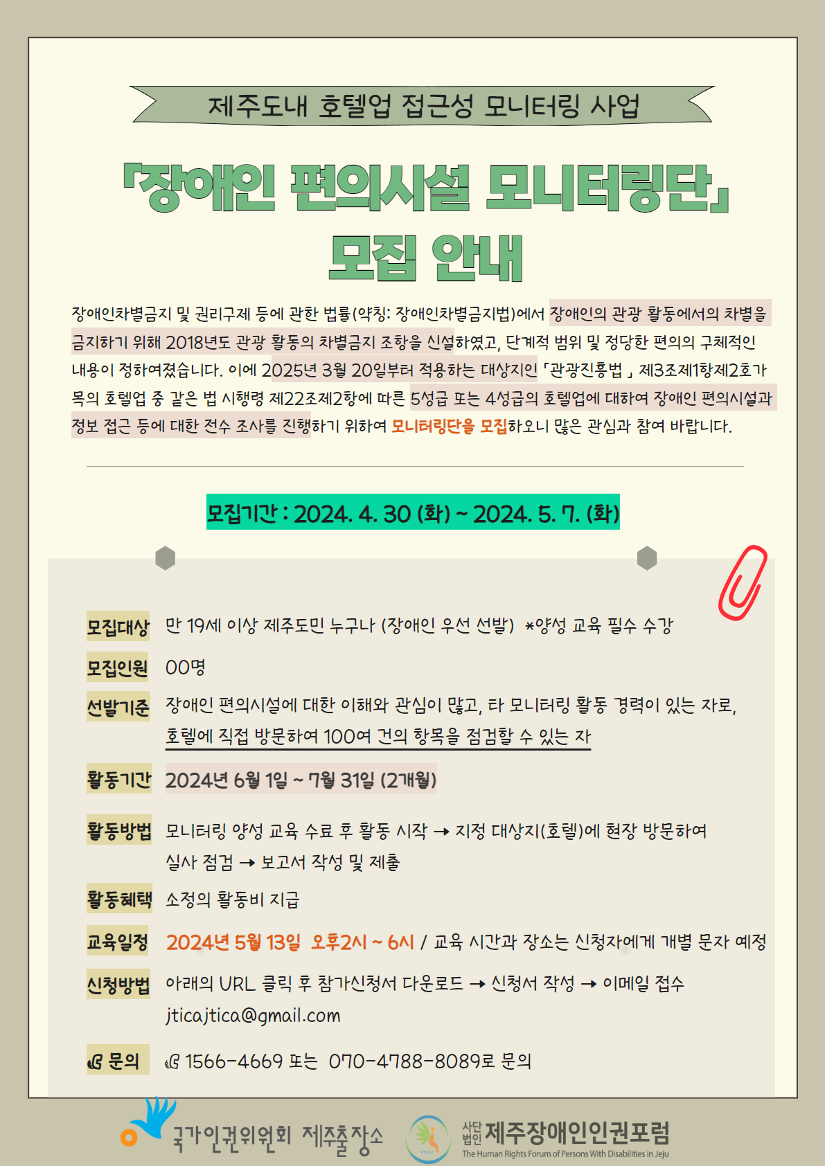 제주도내 호텔업 접근성 모니터링 사업 관련하여 장애인 편의시설 모니터링단 모집 안내 포스터입니다. 장애인 차별금지 및 권리구제 등에 관한 법률에서 2018년도 장애인의 관광 활동에서의 차별을 금지하기 위한 조항을 신설하였고, 단계적 범위 및 정당한 편의의 구체적인 내용을 정하였습니다. 이에 2025년 3월 20일부터 적용하는 대상지인 관광진흥법 제3조 제1항 제2호 가목의 호텔업 중 같은 법 시행령 제22조 제2항에 따른 5성급 또는 4성급의 호텔업에 대하여 장애인 편의시설과 정보 접근 등 정당한 편의를 제공하고 있는지 전수 조사를 하고자 합니다. 이에 모니터링단을 모집하오니 많은 관심 바랍니다. 모집 기간은 2024년 4월 30일부터 5월 7일, 7일간 모집합니다. 모집 대상은 만 19세 이상 제주도민 누구나 가능하며, 장애인을 우선 선발합니다. 특히 양성 교육은 필수로 수강해야 하비다. 모집 인원은 00명으로 모집 되는대로 선별할 예정입니다. 신청 방법은 아래의 URL(www.easyjeju.net)을 클릭 후 참가신청서를 다운로드 받고 신청서를 작성한 후에 이미엘로 접수하면 됩니다. 이메일 주소는 jticajtica@gmail,com입니다. 신청서는 상단 첨부파일을 확인합니다. 선발 기준은 장애인 편의시설에 대한 이해와 관심이 많고, 타 모니터링 활동 경력이 있는 자로 호텔에 직접 방문하여 100여 건의 항목을 점검할 수 있는 자여야 합니다. 활동기간은 2024년 6월 1일 부터 7월 31일까지 2개월간 진행됩니다.  활동방법은 모니터링 양성 교육을 수료한 후 활동을 시작할 수 있습니다. 지정 대상지(호텔)에 방무하여 실사 점검하고 보고서를 작성하여 제출합니다. 활동혜택으로는 소정의 활동비를 지급합니다. 교육일정은 2024년 5월 13일 오후 2시부터 6시까지입니다. 교육 시간과 장소는 참가 신청한 분들 한하여 개별 문자로 알려드립니다. 문의사항이 있을 경우 대표번호 1566-4669로 연락바랍니다. 이 포스터는 제주국가인권위원회와 제주장애인인권포럼이 함께 제작하였습니다.