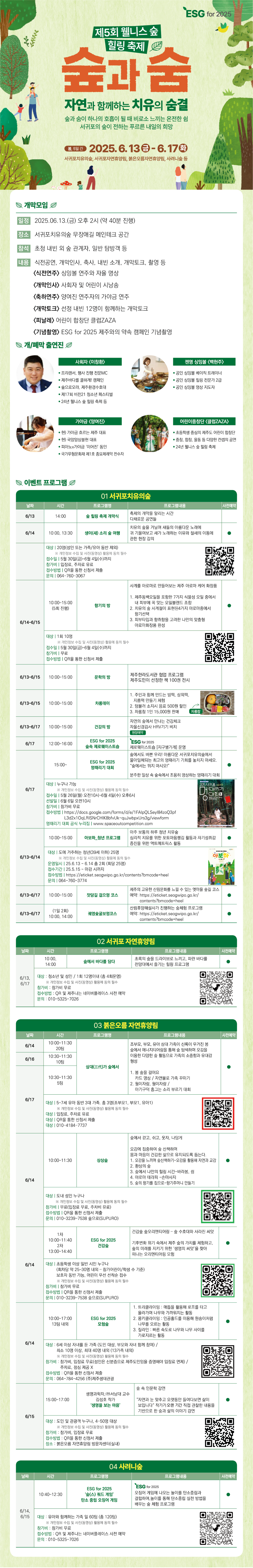 바탕색은 초록색이며, 다음과 같은 내용들이 적혀있습니다. 제5회 웰니스 숲힐링 축제 "숲과 숨 자연과 함께하는 치유의 숨결"-숲과 숨이 하나의 호흡이 될 때 비로소 느끼는 온전한 쉼, 서귀포의 숲이 전하는 푸르른 내일의 히망. 기간 : 2025.6.13(금)~6.17(화), 장소 : 서귀포치유의숲, 서귀포자연휴양림, 붉은오름자연휴양림, 사려니숲 등. 개막모임-일정:2025.6.13(금) 오후 2시(약 40분 진행), 장소:서귀포치유의숲 무장애길 메인테크 공간, 참석:초청 내빈 외 숲 관계자, 일반 탐방객 등. 내용:식전공연, 개막인사, 축사, 내빈 소개, 개막토크, 촬영 등 <식전연주>싱잉볼 연주와 자율 명상 <개막인사>사회자 및 어린이 시낭송 <축하연주>양여진 연주자의 가야금 연주 <개막토크>선정 내빈 12명이 함께하는 개막토크 <피날레>어린이 합창단 클럼ZAZA <기념촬영>ESG for 2025 제주와의 약속 캠페인 기념촬영 / 개,폐막 출연진-사회자(이창환):프리랜서, 행사 진행 전문MC, 제주바다를 쿨하게!캠페인, 숲으로오라, 제주환경수호대, 제17회 비전21 청소년 페스티벌, 24년 웰니스 숲 릴링 축제 등, 젠명 싱잉볼(백현주):공인 싱잉볼 베이직 트레이너, 공인 싱잉볼 힐링 전문가 2급, 공인 싱잉볼 명상 지도자, 가야금(양여진):현)가야금 흐르는제주 대표, 현)국악앙상블현 대표, 피아노X가야금 