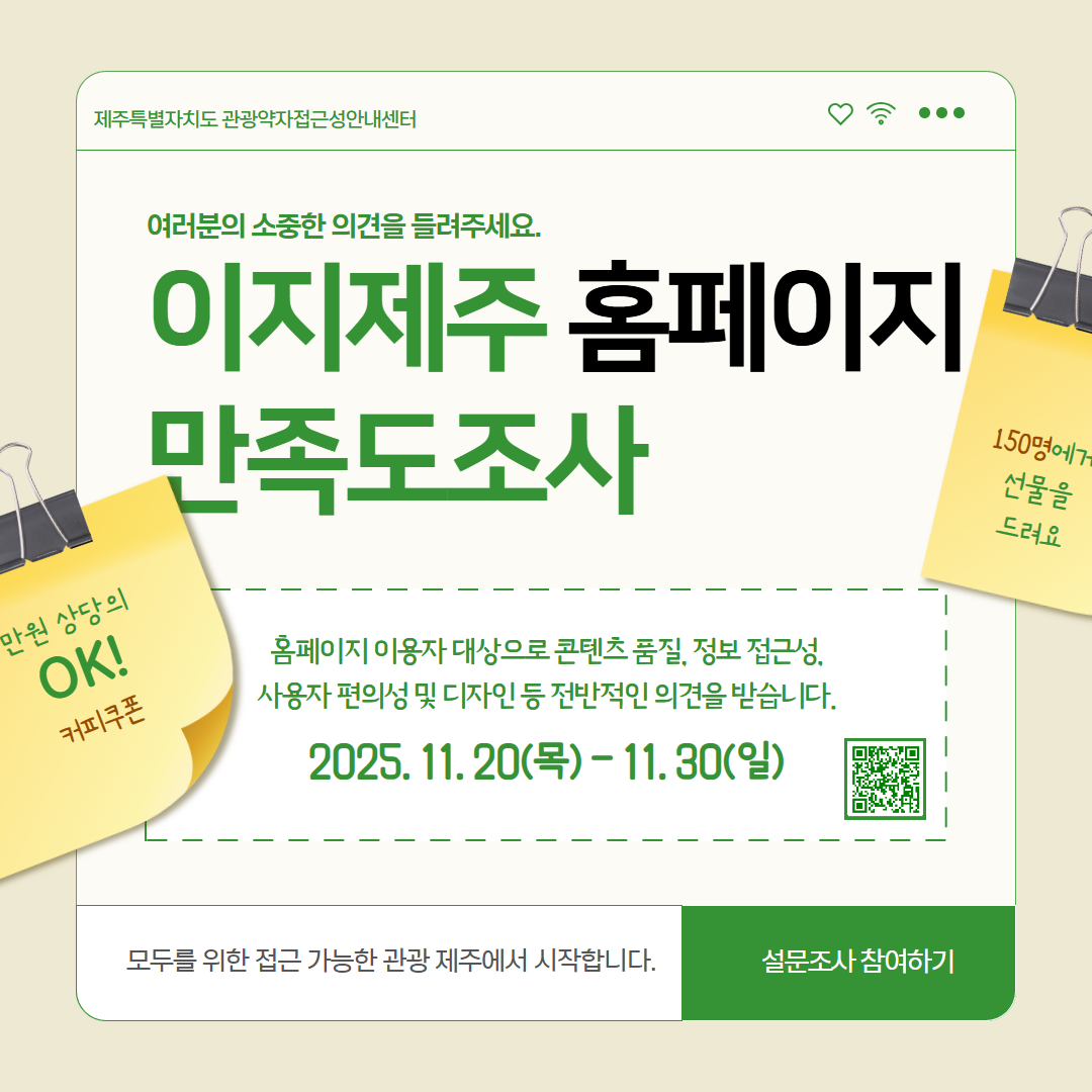 이지제주 홈페이지 만족도 조사 홍보 포스터입니다. 제일 위에는 제주특별자치도 관광약자접근성안내센터라고 기관명이 적혀 있습니다. 그 밑으로 여러분의 소중한 의견을 들려주세요라고 적혀 있고, 이지제주 홈페이지 만족도조사라고 제목이 크게 쓰여 있습니다. 전체적으로 색감은 초록색입니다. 제목 밑으로 홈페이지 사용자 대상으로 콘텐츠 품질, 정보 접근성, 사용자 편의성 및 디자인 등 전반적인 의견을 받습니다라고 적혀 있씁니다. 150명을 선정하여 커피 쿠폰을 증정한다고 적혀 있습니다. 제일 하단에는 QR코드와 함께 설문조사 참여하기로 적혀 있습니다. 이는 모드를 위한 접근 가능한 관광 제주에서 시작하기 위한 사업의 일환입니다.