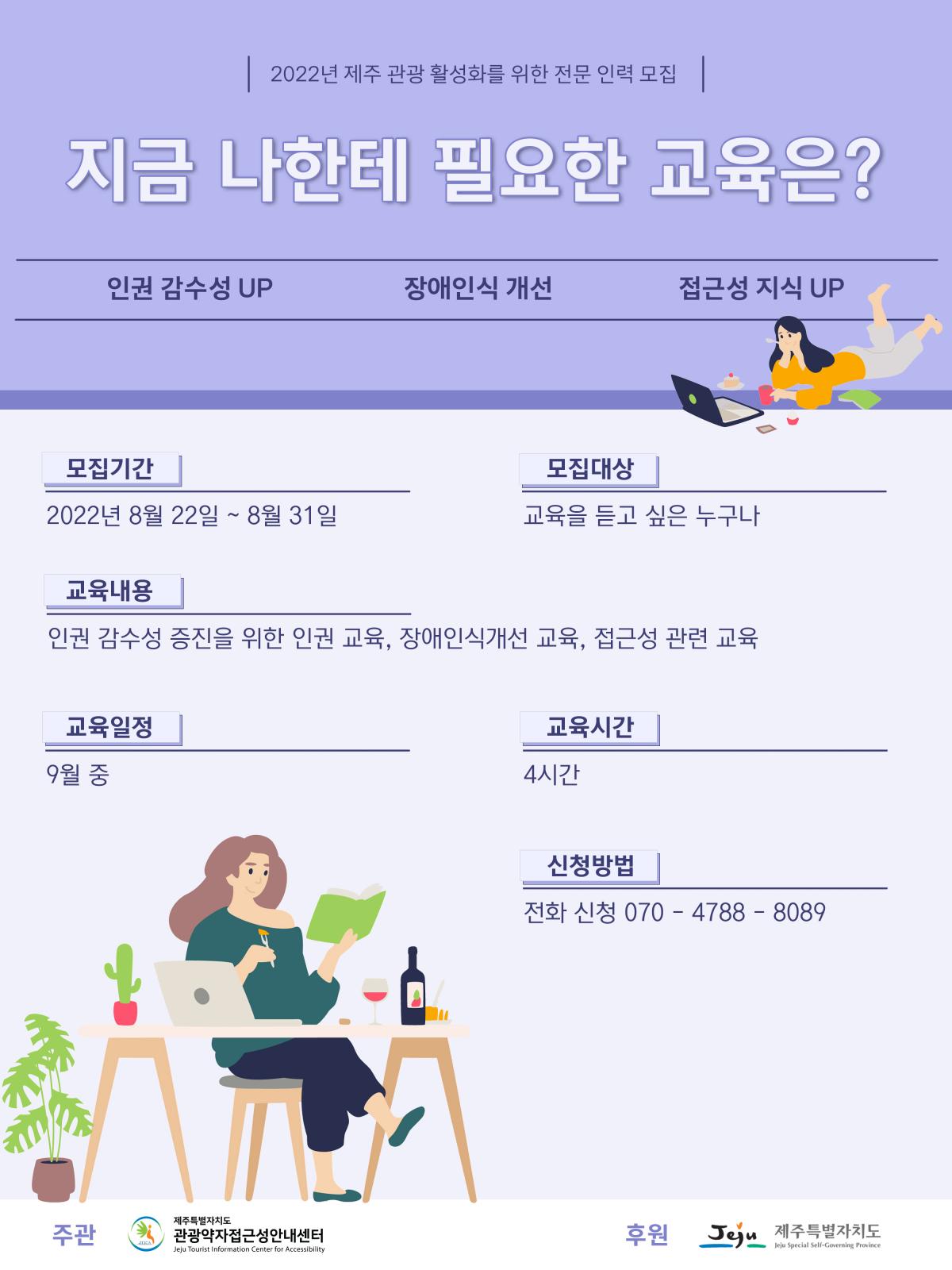 2022년 제주관광 활성화를 위한 전문 인력 양성교육 진행 모집 포스터입니다. 포스터 내용은 지금 나한테 필요한 교육은? 인권 감수성 UP, 장애인식 개선, 접근성 지식 UP, 모집기간은 2022년 8월 22일부터 8월 31일까지입니다. 모집대상은 교육을 듣고 싶은 누구나입니다. 교육내용은 인권 감수성 증진을 위한 인권 교육, 장애인식개선 교육, 접근성 관련 교육입니다. 교육일정은 9월 중입니다. 교육시간은 4시간입니다. 신청방법은 전화신청 070-4788-8089입니다. 주관은 제주특별자치도 관광약자접근성안내센터이며, 후원은 제주특별자지도입니다.