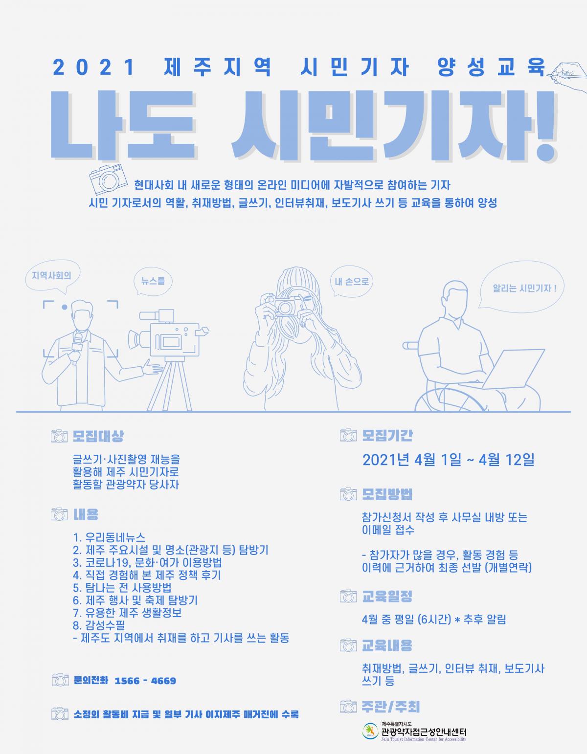 2021년 제주지역 시민기자 양성교육 모집 포스터입니다. 포스터 내용은 나도 시민기자! 현대사회 내 새로운 형태의 온라인 미디어에 자발적으로 참여하는 기자, 시민 기자로서의 역할, 취재방법, 글쓰기, 인터뷰취재, 보도기사 쓰기 등 교육을 통하여 양성, 지역사회의 뉴스를 내 손으로 알리는 시민기자!, 모집대상은 글쓰기, 사진촬영 재능을 활용해 제주 시민기자로 활동할 관광약자 당사자입니다. 모집기간은 2021년 4월 1일부터 4월 12일까지입니다. 모집방법은 참가신청서 작성 후 사무실 내방 또는 이메일 접수입니다. 메일 주소는 jticajtica@gmail.com입니다. 참가자가 많을 경우, 활동 경험 등 이력에 근거하여 최종 선발합니다.(개별 연락) 내용은 1. 우리동네뉴스, 2. 제주 주요시설 및(관광지 등)탐방기, 3. 코로나19, 문화, 여가 이용방법, 4. 직접 경험해 본 제주 정책 후기, 5. 탐나는 전 사용방법, 6. 유용한 제주 생활 정보, 8. 감성수필, 제주도 지역에서 취재를 하고 기사를 쓰는 활동입니다. 교육 일정은 4월 중 평일 6시간이며, 추후 안내됩니다. 교육 내용은 취재방법, 글쓰기, 인터뷰 취재, 보도기사 쓰기 등입니다. 문의전화는 1566-4669입니다. 소정의 활동비 지급 및 일부 기사 이지제주 매거진에 수록될 수 있습니다. 주관, 주최는 제주특별자치도 관광약자접근성안내센터입니다.