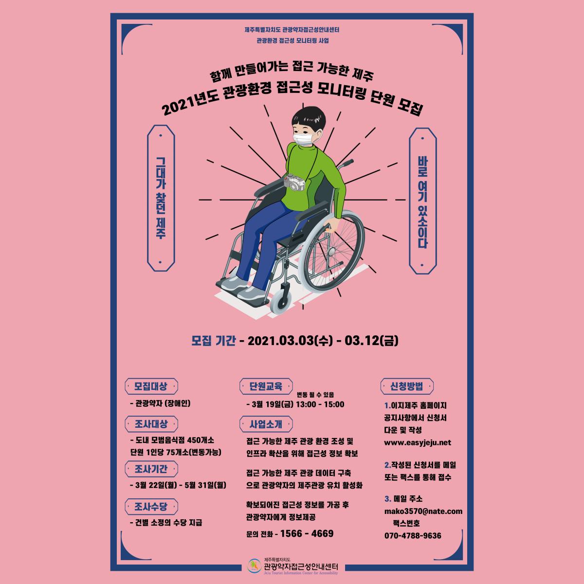2021년 관광환경 접근성 모니터링 단원 모집 포스터입니다. 포스터 내용은 제주특별자치도 관광약자접근성안내센터 관광환경 접근성 모니터링 사업, 함께 만들어가는 접근 가능한 제주 2021년도 관광환경 접근성 모니터링 단원 모집, 그대가 찾던 제주 바로 여기 있소이다, 모집기간은 2021년 3월 2일 수요일부터 3월 12일 금요일까지입니다. 모집대상은 관광약자(장애인 당사자)입니다. 조사대상은 도내 모범음식점 450개소이며, 단원 1인당 75개소(변동가능)입니다. 조사기간은 3월 22일 월요일부터 5월 31일 월요일까지입니다. 조사수당은 건별 소정의 수당이 지급될 예정입니다. 단원교육은 3월 19일 금요일 13시부터 15시까지이며, 변동될 수 있습니다. 사업소개는 접근 가능한 제주 관광환경 조성 및 인프라 확산을 위해 접근성 정보 확보와 접근 가능한 제주 관광 데이터 구축으로 관광약자의 제주관광 유치 활성화, 확보되어진 접근성 정보를 가공 후 관광약자에게 정보제공입니다. 신청방법은 이지제주 홈페이지 공지사항에서 신청서 다운 후 작성하고, 작성된 신청서를 메일 또는 팩스를 통해 접수하면 됩니다. 홈페이지 주소는 www.easyjeu.net이며, 메일 주소는 mako3507@nate.com입니다. 팩스번호는 070-4788-9636입니다. 문의 전화는 1566-4669입니다. 주관은 제주특별자치도 관광약자 접근성 안내센터입니다.